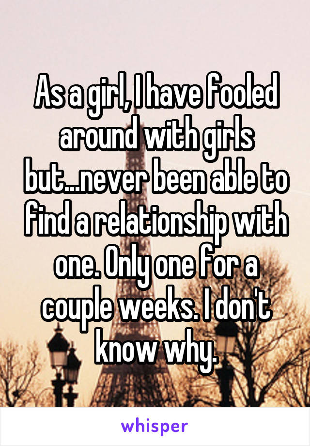 As a girl, I have fooled around with girls but...never been able to find a relationship with one. Only one for a couple weeks. I don't know why.