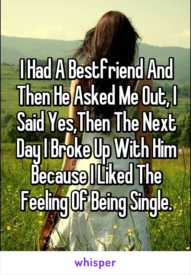 I Had A Bestfriend And Then He Asked Me Out, I Said Yes,Then The Next Day I Broke Up With Him Because I Liked The Feeling Of Being Single.