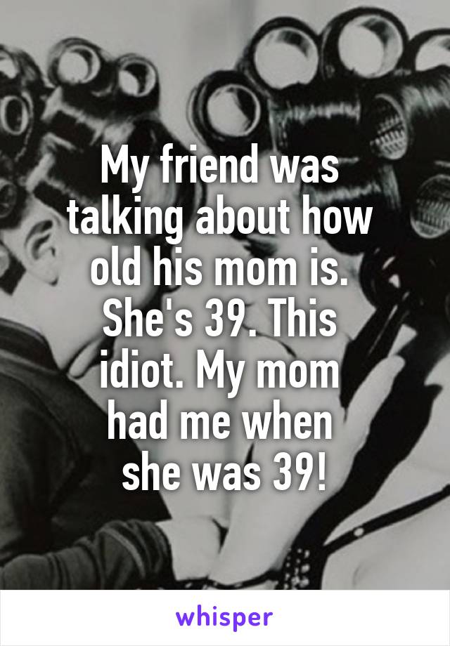 My friend was 
talking about how 
old his mom is. 
She's 39. This 
idiot. My mom 
had me when 
she was 39!