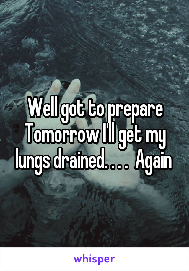 Well got to prepare
Tomorrow I'll get my lungs drained. . . .  Again 