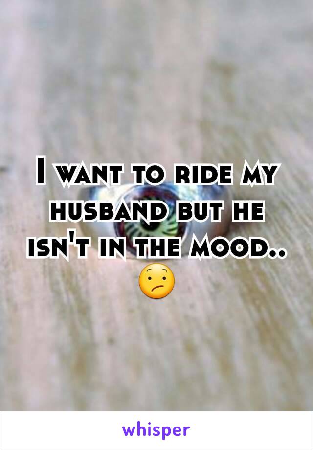 I want to ride my husband but he isn't in the mood.. 😕