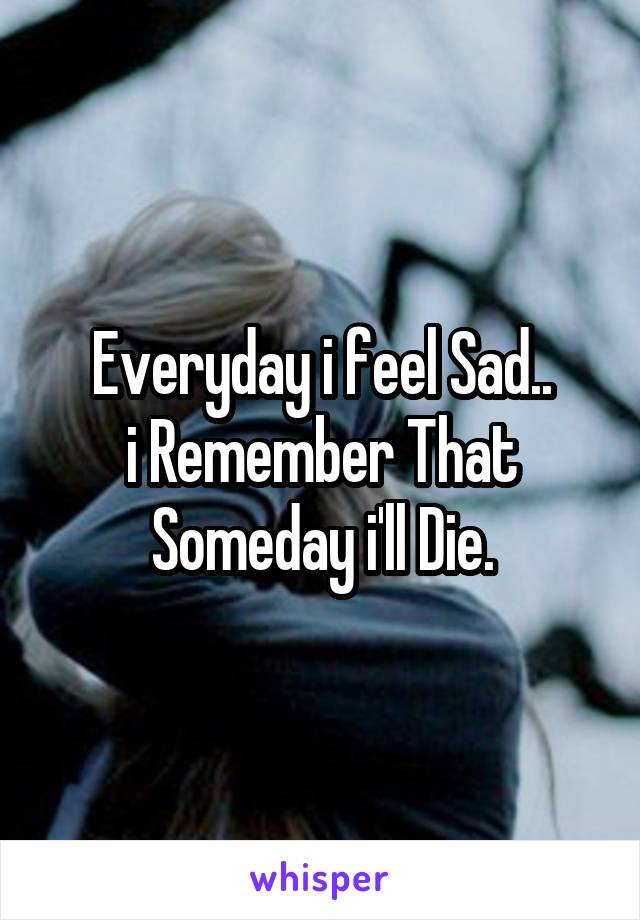 Everyday i feel Sad..
i Remember That Someday i'll Die.
