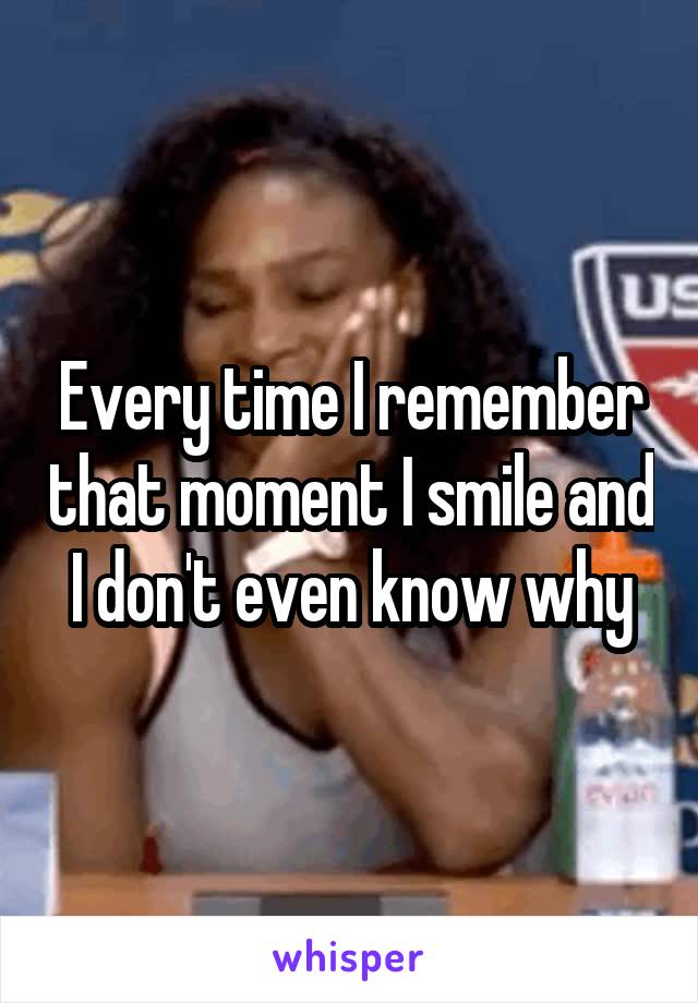 Every time I remember that moment I smile and I don't even know why
