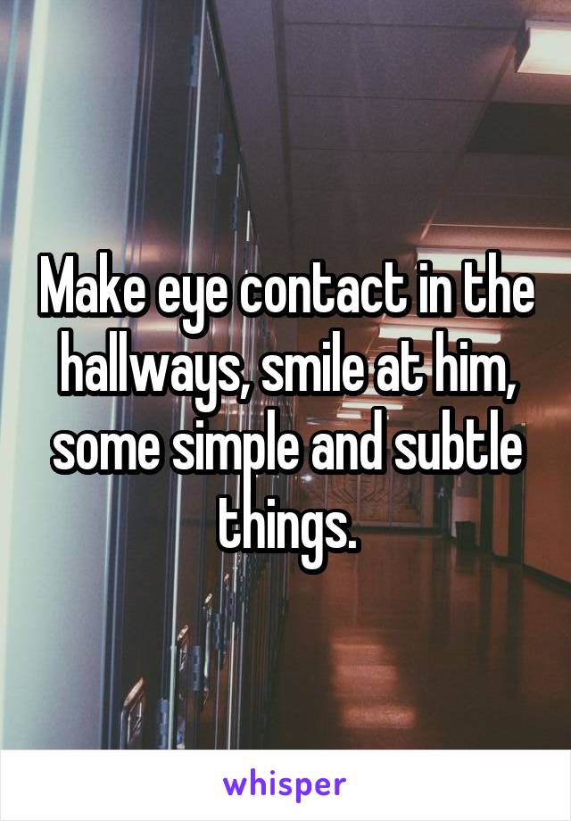Make eye contact in the hallways, smile at him, some simple and subtle things.