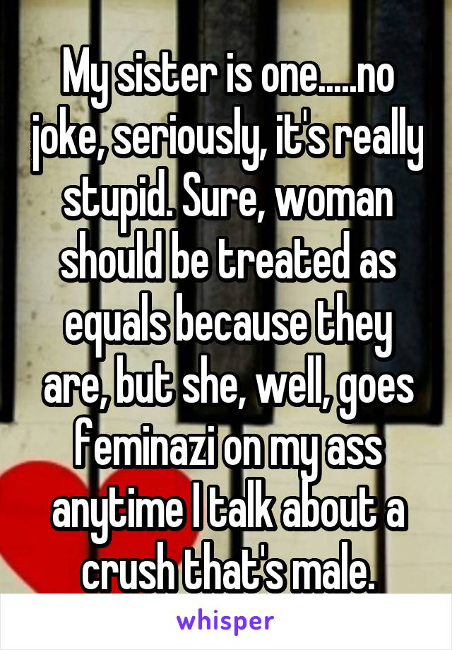 My sister is one.....no joke, seriously, it's really stupid. Sure, woman should be treated as equals because they are, but she, well, goes feminazi on my ass anytime I talk about a crush that's male.