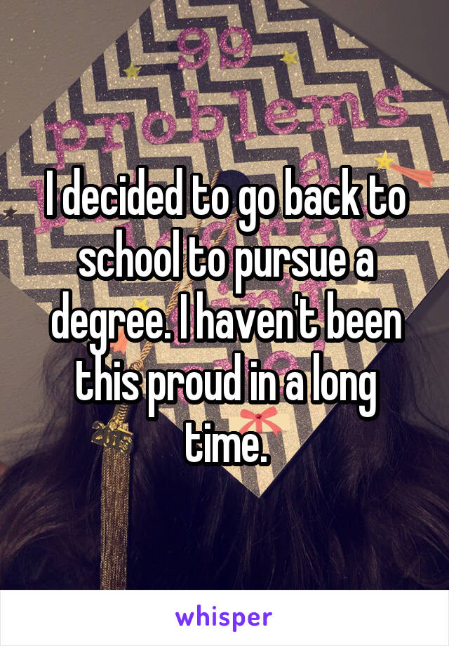 I decided to go back to school to pursue a degree. I haven't been this proud in a long time.