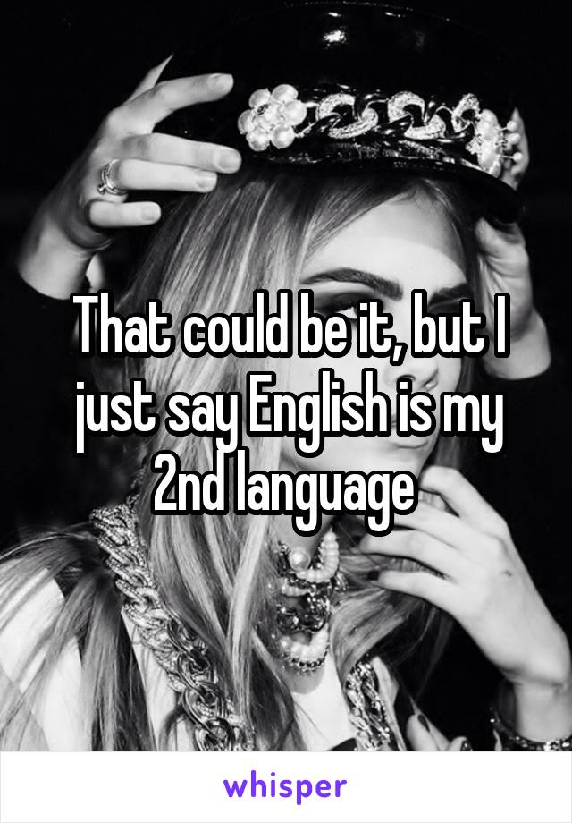 That could be it, but I just say English is my 2nd language 