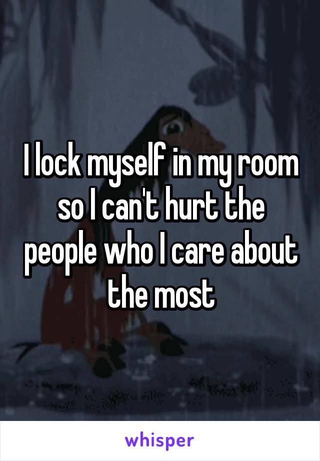 I lock myself in my room so I can't hurt the people who I care about the most