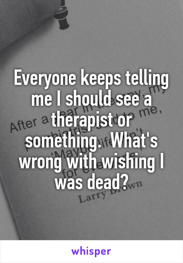 Everyone keeps telling me I should see a therapist or something.  What's wrong with wishing I was dead?