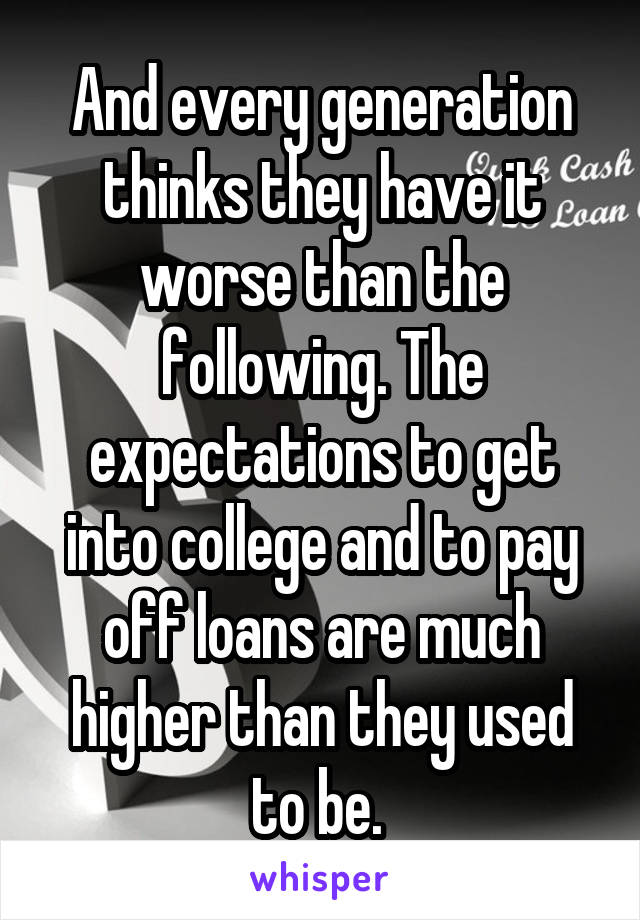 And every generation thinks they have it worse than the following. The expectations to get into college and to pay off loans are much higher than they used to be. 
