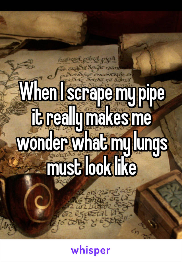 When I scrape my pipe it really makes me wonder what my lungs must look like