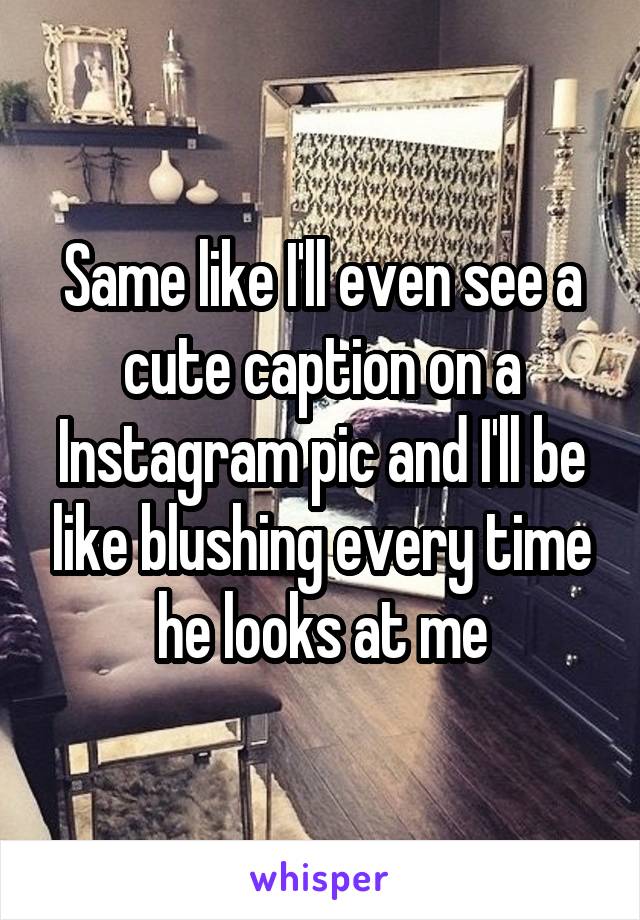 Same like I'll even see a cute caption on a Instagram pic and I'll be like blushing every time he looks at me