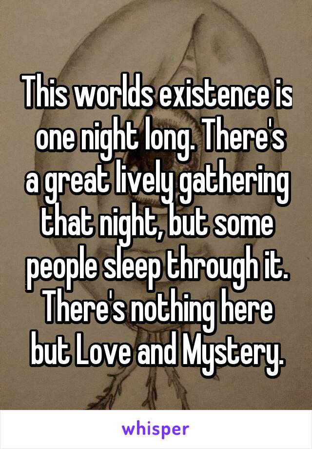 This worlds existence is  one night long. There's a great lively gathering that night, but some people sleep through it. There's nothing here but Love and Mystery.