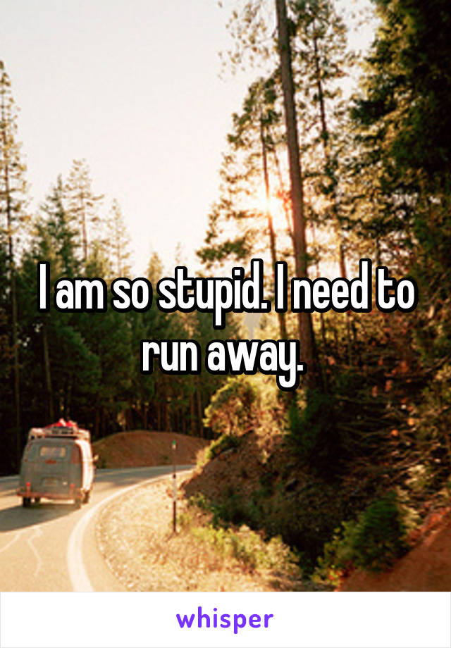 I am so stupid. I need to run away. 