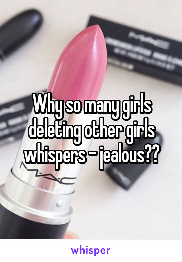 Why so many girls deleting other girls whispers - jealous??