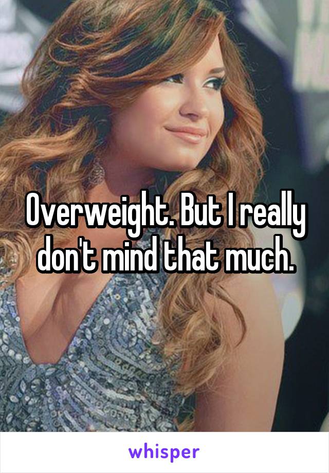 Overweight. But I really don't mind that much.