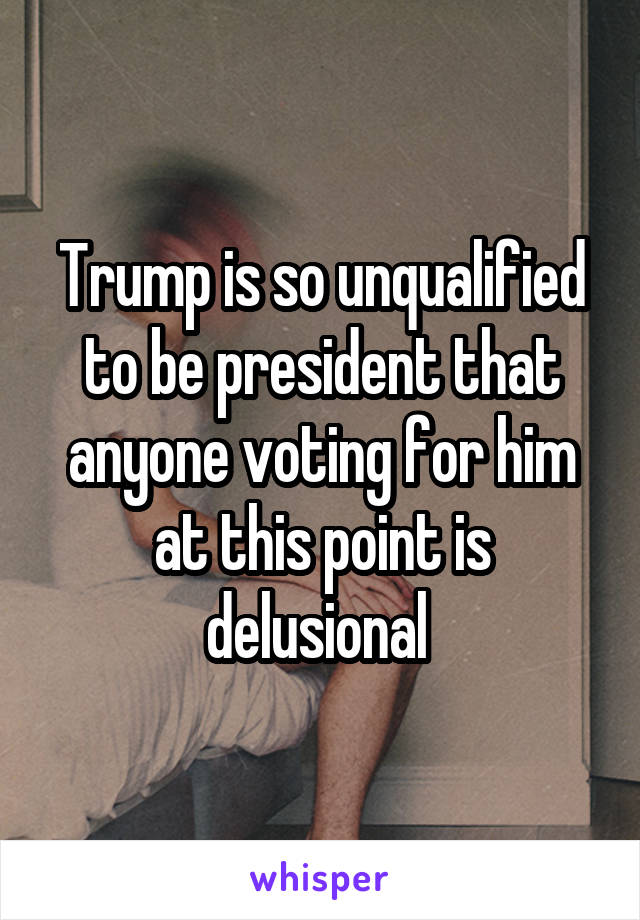 Trump is so unqualified to be president that anyone voting for him at this point is delusional 