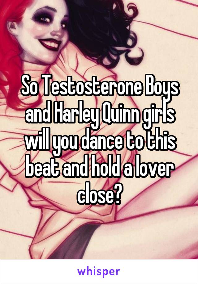 So Testosterone Boys and Harley Quinn girls will you dance to this beat and hold a lover close?
