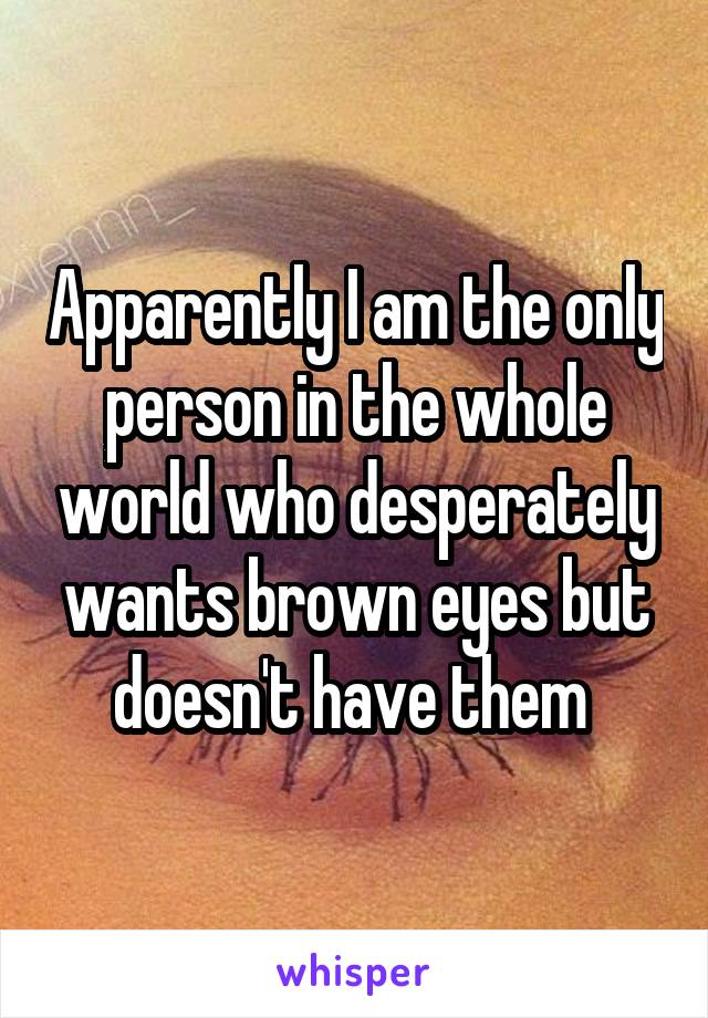 Apparently I am the only person in the whole world who desperately wants brown eyes but doesn't have them 