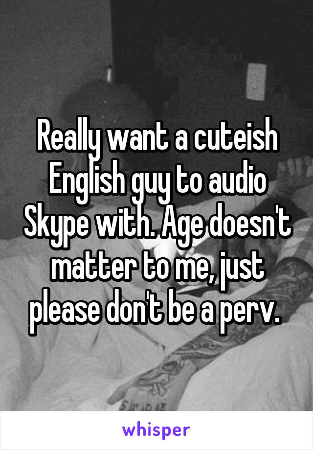 Really want a cuteish English guy to audio Skype with. Age doesn't matter to me, just please don't be a perv. 