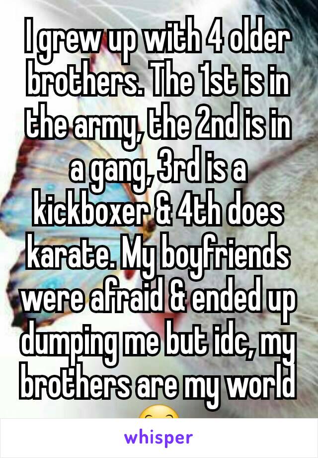 I grew up with 4 older brothers. The 1st is in the army, the 2nd is in a gang, 3rd is a kickboxer & 4th does karate. My boyfriends were afraid & ended up dumping me but idc, my brothers are my world😊