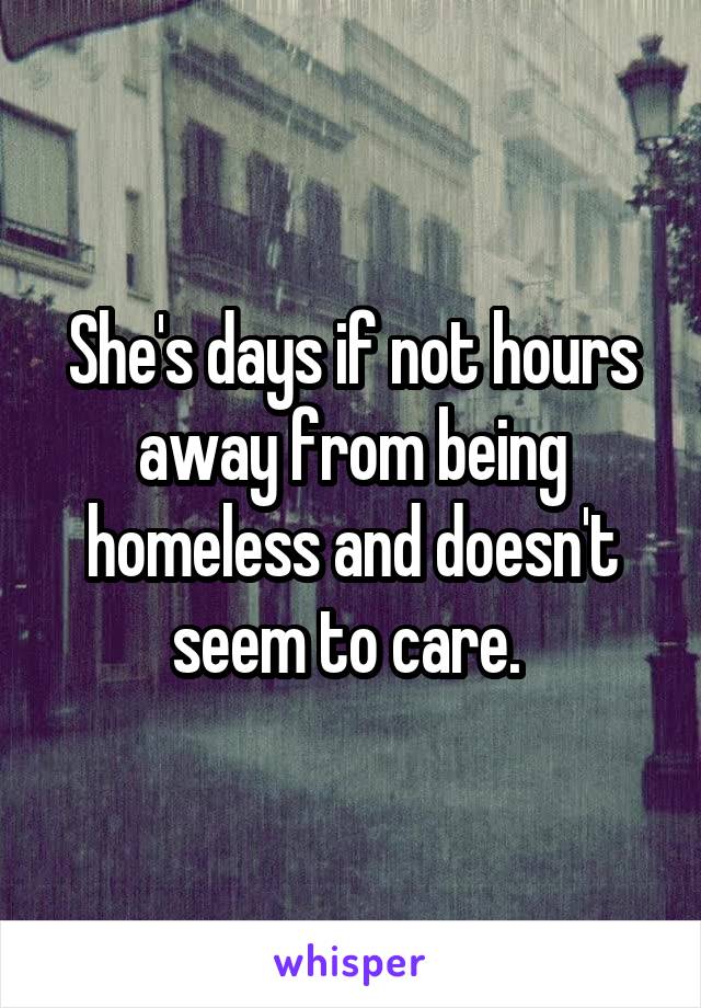 She's days if not hours away from being homeless and doesn't seem to care. 