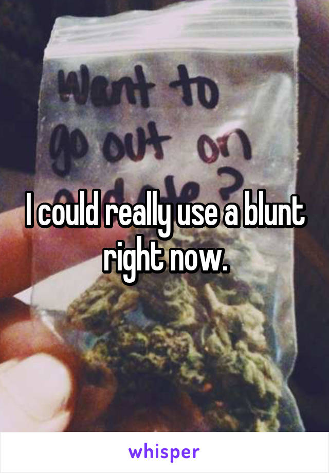 I could really use a blunt right now.