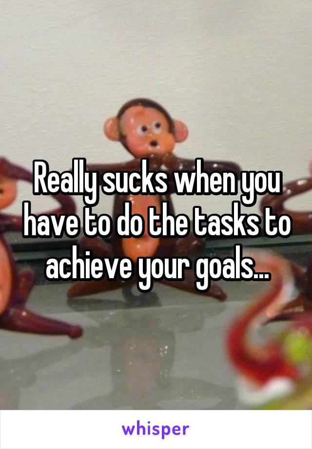 Really sucks when you have to do the tasks to achieve your goals...