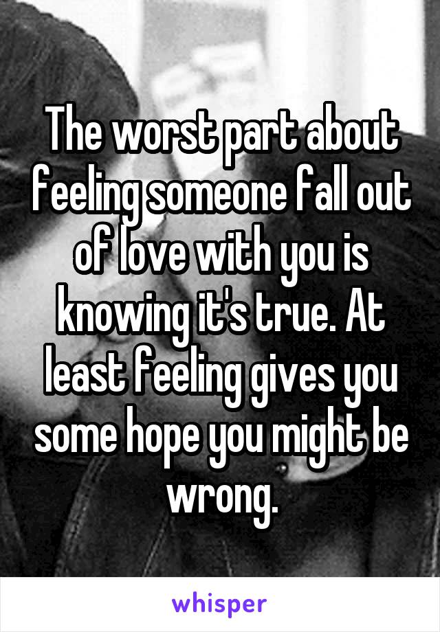The worst part about feeling someone fall out of love with you is knowing it's true. At least feeling gives you some hope you might be wrong.