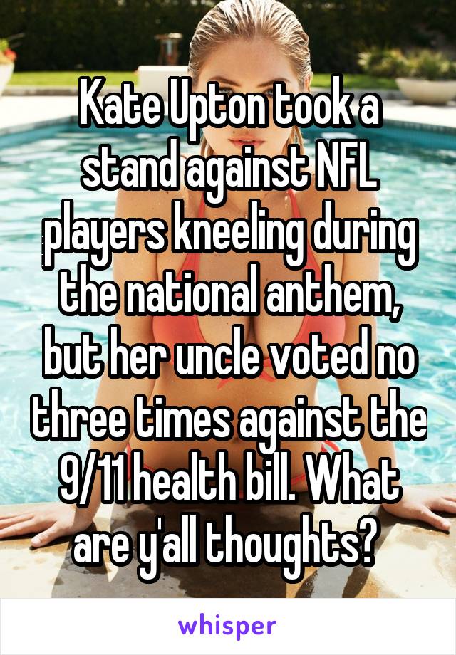 Kate Upton took a stand against NFL players kneeling during the national anthem, but her uncle voted no three times against the 9/11 health bill. What are y'all thoughts? 