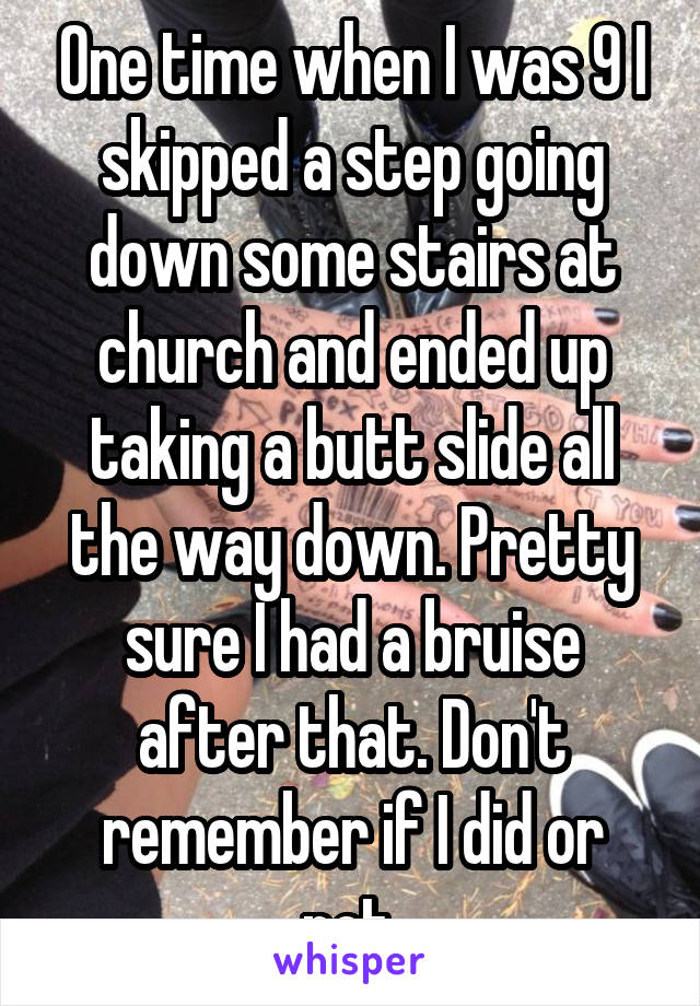One time when I was 9 I skipped a step going down some stairs at church and ended up taking a butt slide all the way down. Pretty sure I had a bruise after that. Don't remember if I did or not.