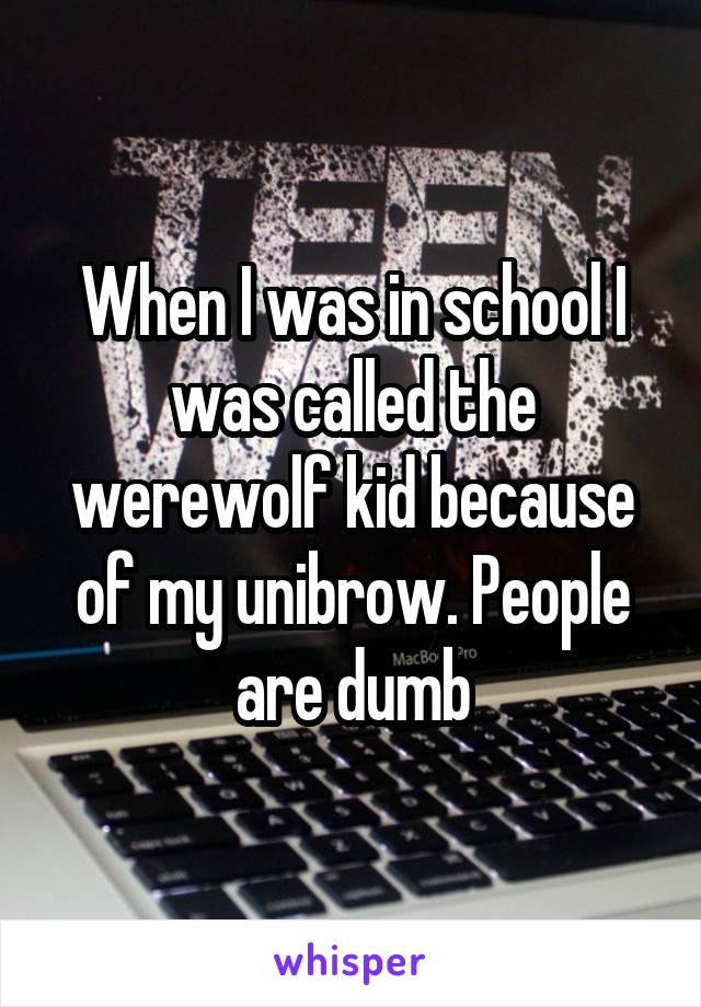 When I was in school I was called the werewolf kid because of my unibrow. People are dumb