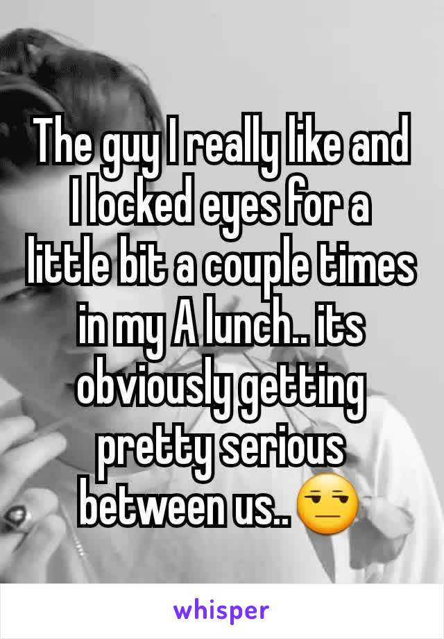 The guy I really like and I locked eyes for a little bit a couple times in my A lunch.. its obviously getting pretty serious between us..😒