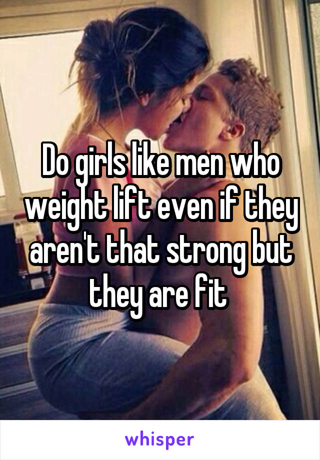 Do girls like men who weight lift even if they aren't that strong but they are fit 