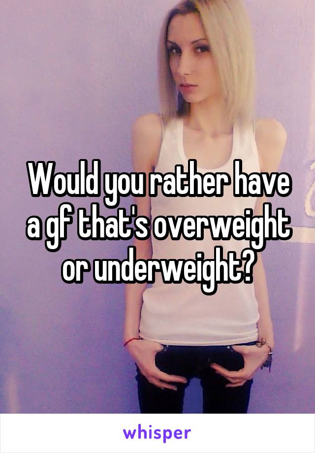 Would you rather have a gf that's overweight or underweight?