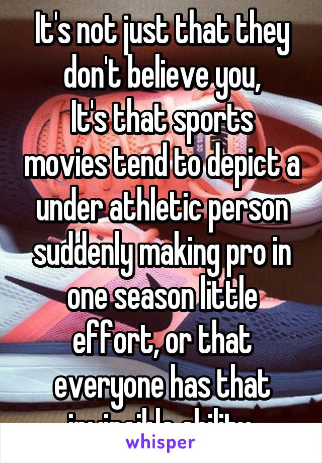 It's not just that they don't believe you,
It's that sports movies tend to depict a under athletic person suddenly making pro in one season little effort, or that everyone has that invincible ability.