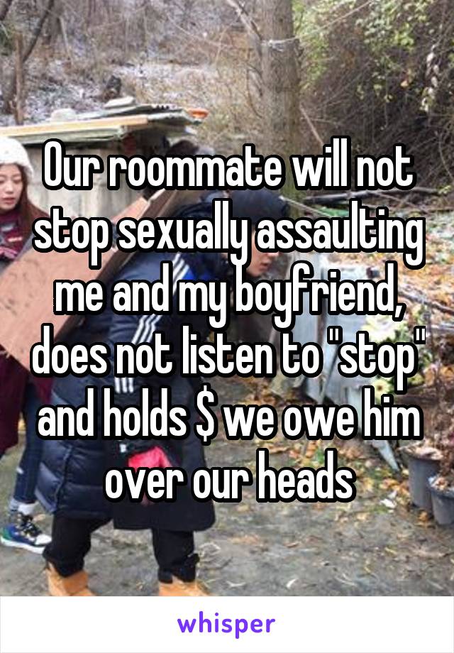 Our roommate will not stop sexually assaulting me and my boyfriend, does not listen to "stop" and holds $ we owe him over our heads