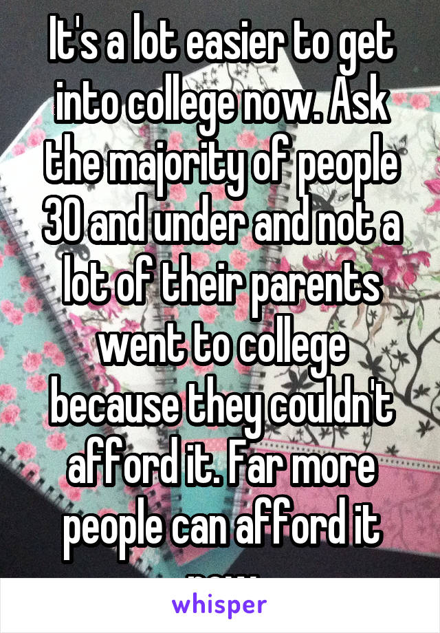 It's a lot easier to get into college now. Ask the majority of people 30 and under and not a lot of their parents went to college because they couldn't afford it. Far more people can afford it now