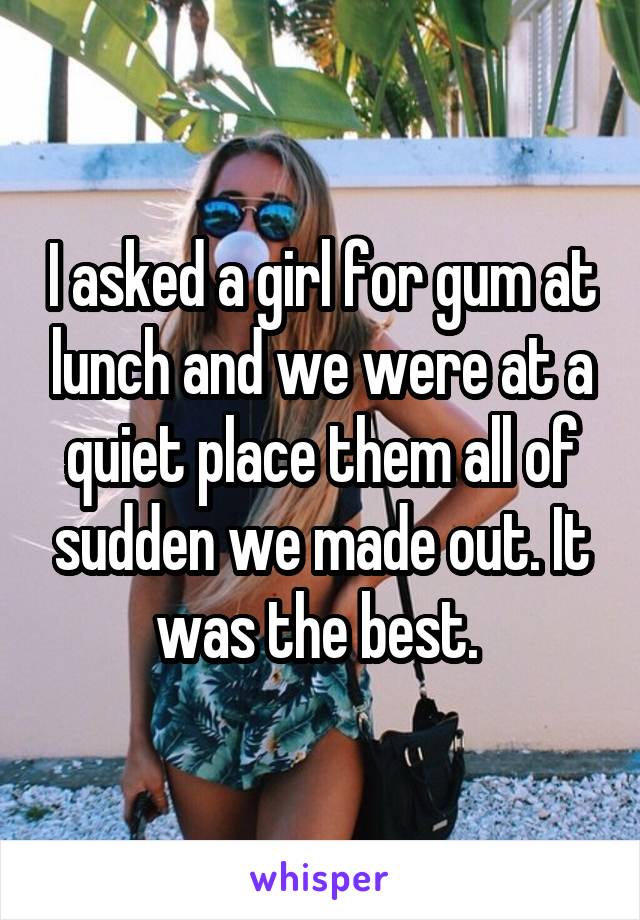 I asked a girl for gum at lunch and we were at a quiet place them all of sudden we made out. It was the best. 