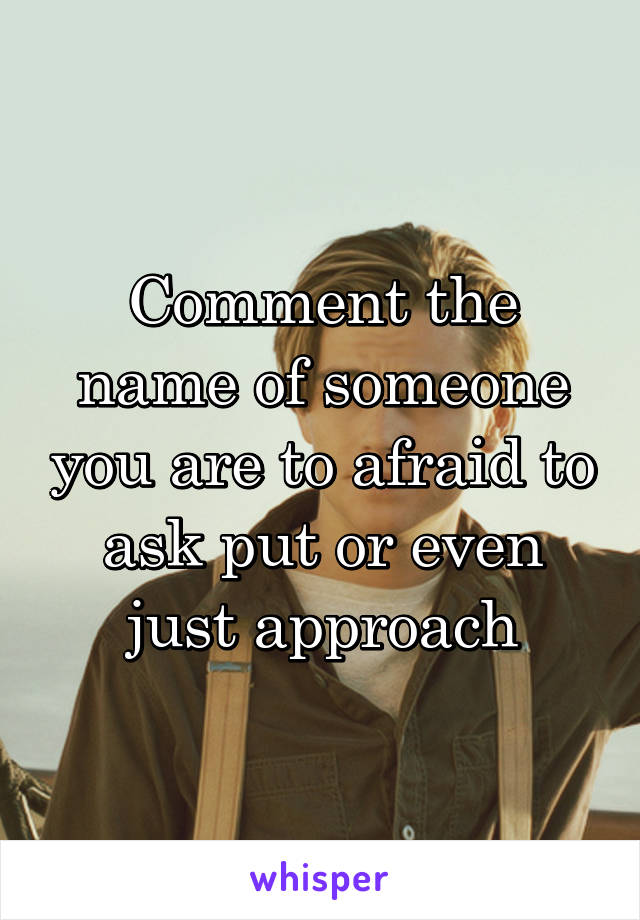 Comment the name of someone you are to afraid to ask put or even just approach