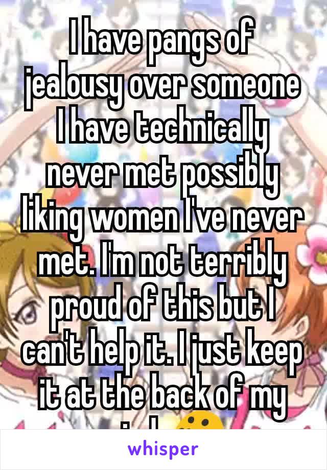 I have pangs of jealousy over someone I have technically never met possibly liking women I've never met. I'm not terribly proud of this but I can't help it. I just keep it at the back of my mind. 😯