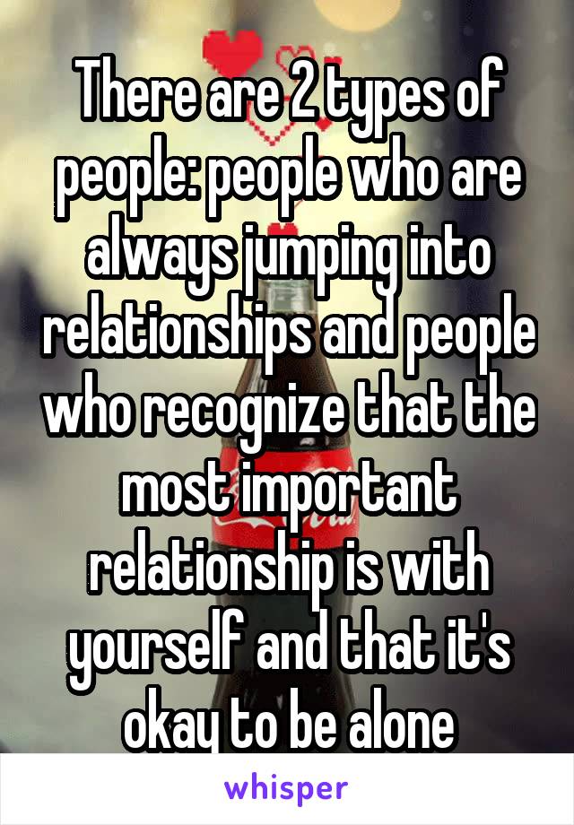 There are 2 types of people: people who are always jumping into relationships and people who recognize that the most important relationship is with yourself and that it's okay to be alone