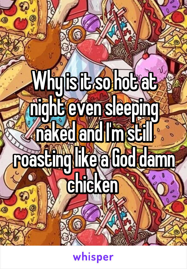 Why is it so hot at night even sleeping naked and I'm still roasting like a God damn chicken 