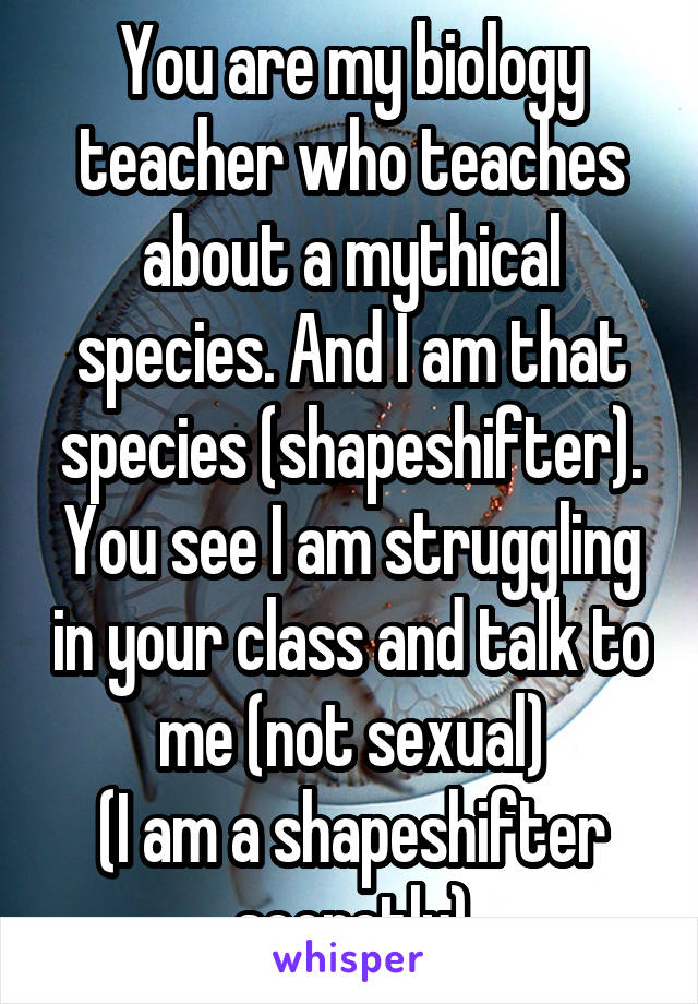 You are my biology teacher who teaches about a mythical species. And I am that species (shapeshifter). You see I am struggling in your class and talk to me (not sexual)
(I am a shapeshifter secretly)