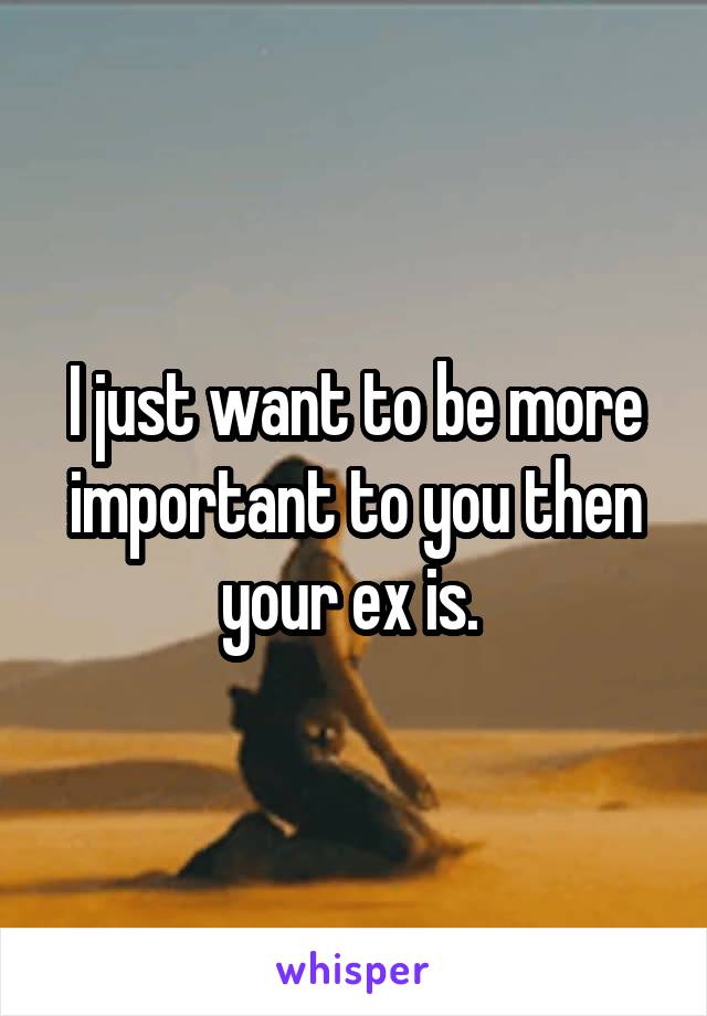 I just want to be more important to you then your ex is. 