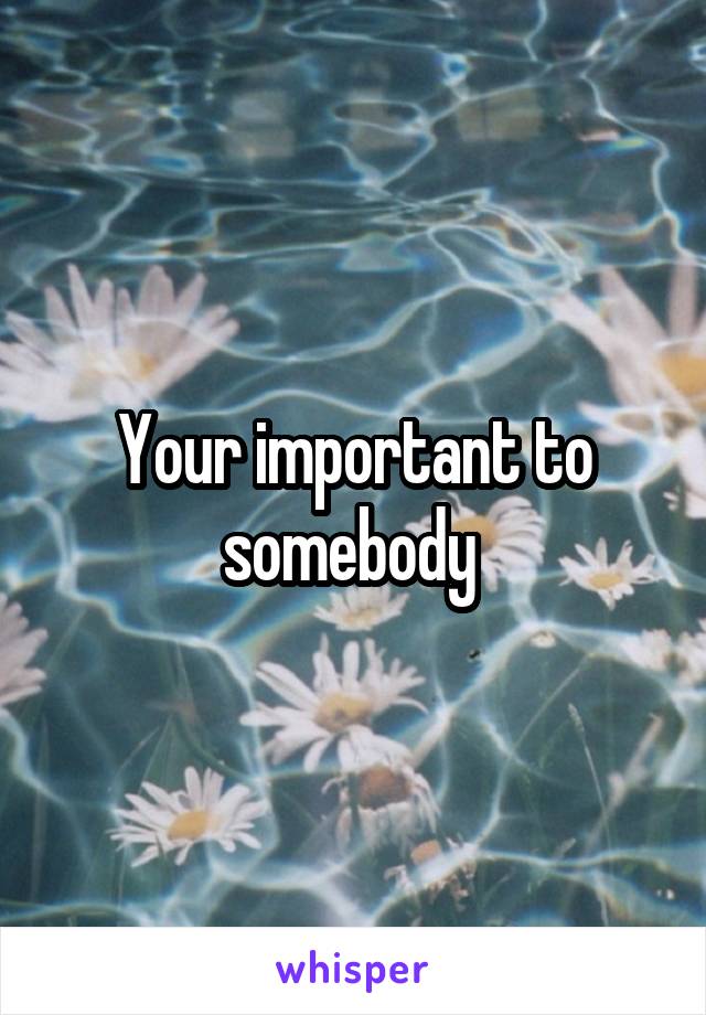 Your important to somebody 