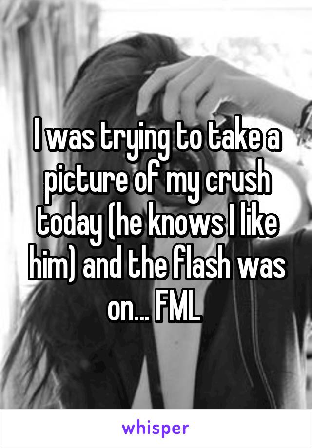 I was trying to take a picture of my crush today (he knows I like him) and the flash was on... FML 