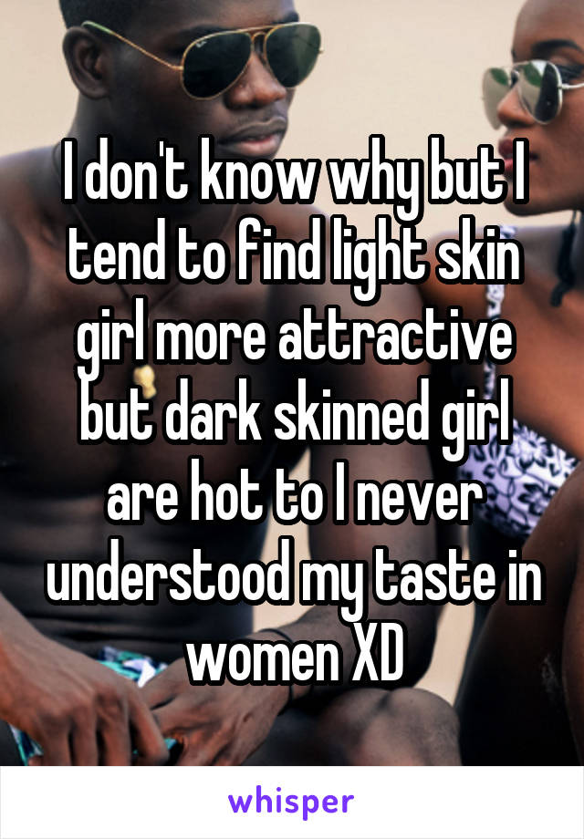 I don't know why but I tend to find light skin girl more attractive but dark skinned girl are hot to I never understood my taste in women XD