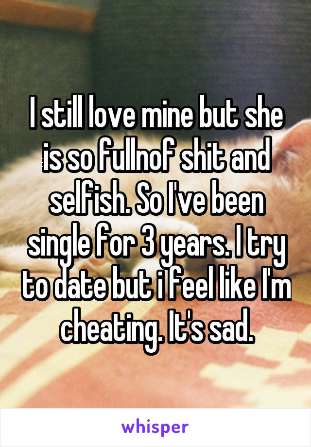 I still love mine but she is so fullnof shit and selfish. So I've been single for 3 years. I try to date but i feel like I'm cheating. It's sad.