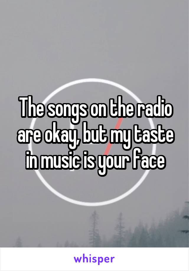 The songs on the radio are okay, but my taste in music is your face
